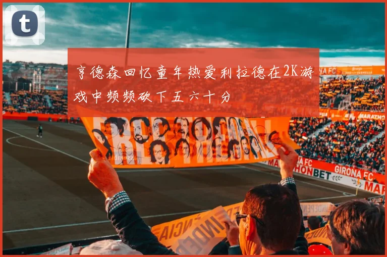 亨德森回忆童年热爱利拉德在2K游戏中频频砍下五六十分