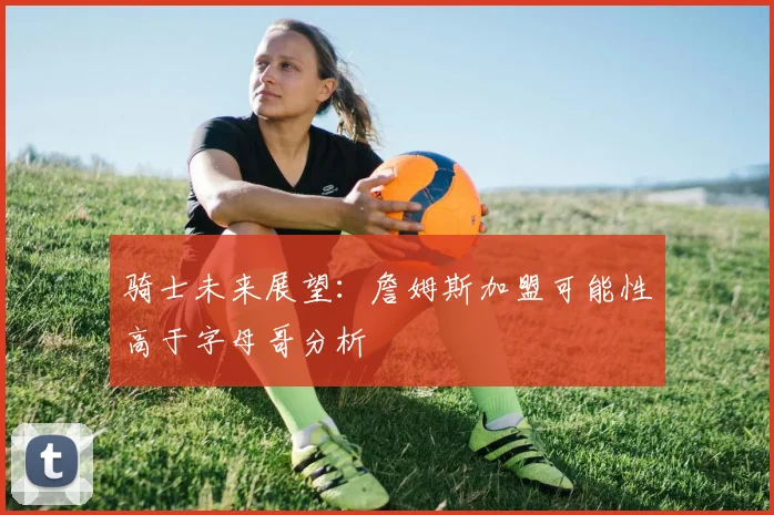 骑士未来展望：詹姆斯加盟可能性高于字母哥分析