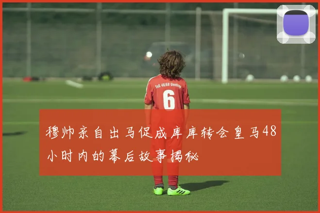 穆帅亲自出马促成库库转会皇马48小时内的幕后故事揭秘