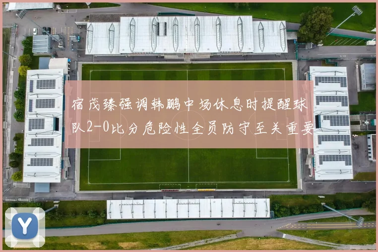 宿茂臻强调韩鹏中场休息时提醒球队2-0比分危险性全员防守至关重要