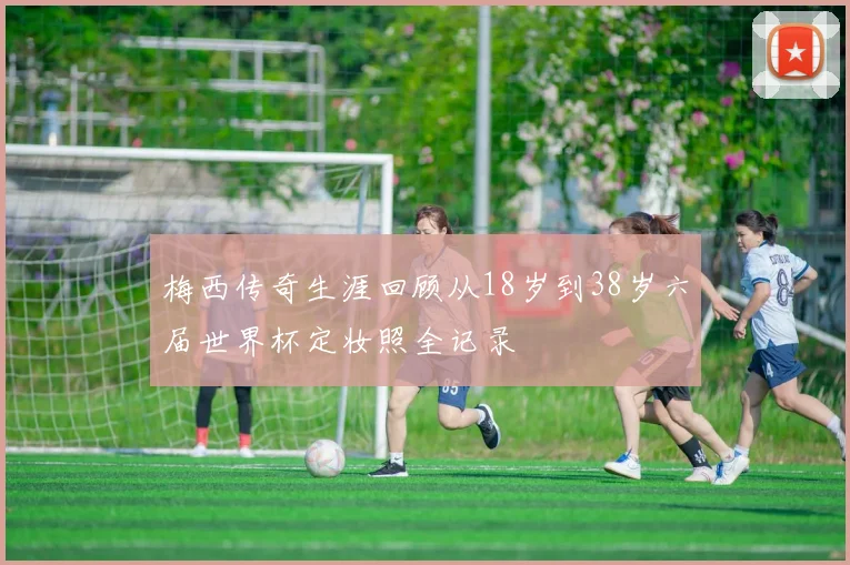 梅西传奇生涯回顾从18岁到38岁六届世界杯定妆照全记录