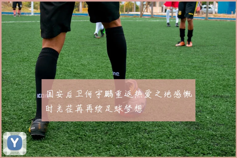 国安后卫何宇鹏重返热爱之地感慨时光荏苒再续足球梦想