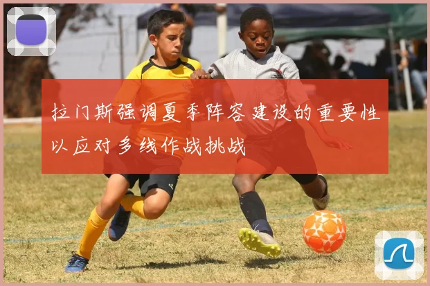 拉门斯强调夏季阵容建设的重要性以应对多线作战挑战