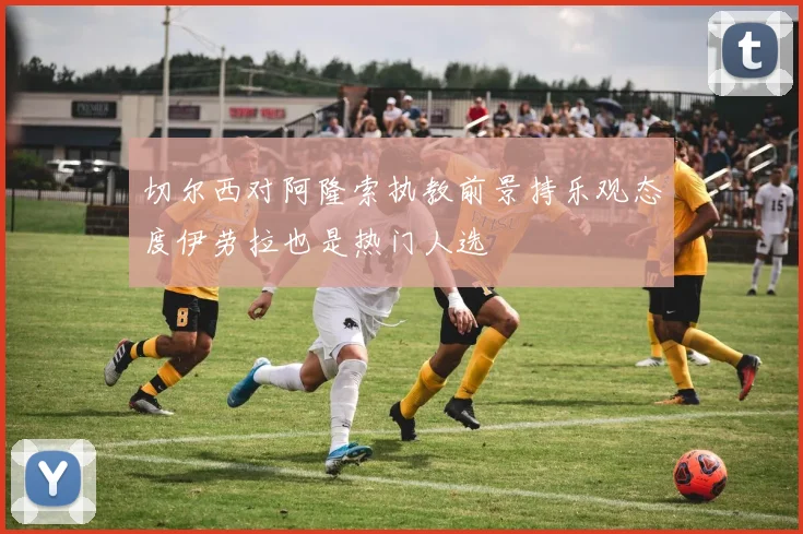 切尔西对阿隆索执教前景持乐观态度伊劳拉也是热门人选