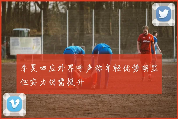 李昊回应外界呼声称年轻优势明显但实力仍需提升