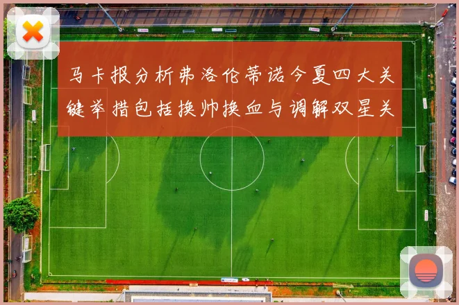 马卡报分析弗洛伦蒂诺今夏四大关键举措包括换帅换血与调解双星关系