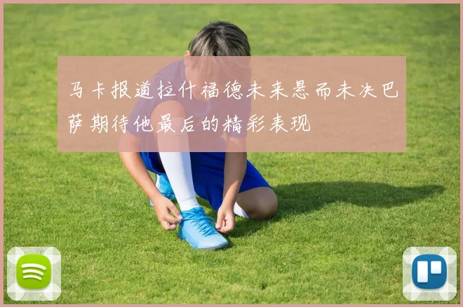 马卡报道拉什福德未来悬而未决巴萨期待他最后的精彩表现