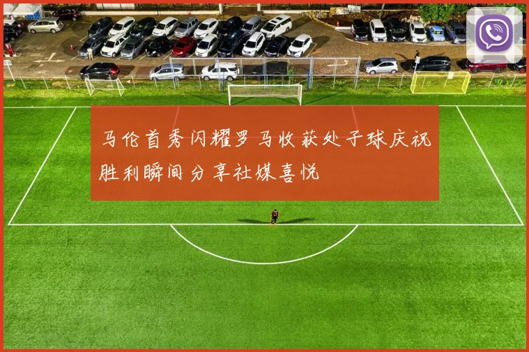 马伦首秀闪耀罗马收获处子球庆祝胜利瞬间分享社媒喜悦