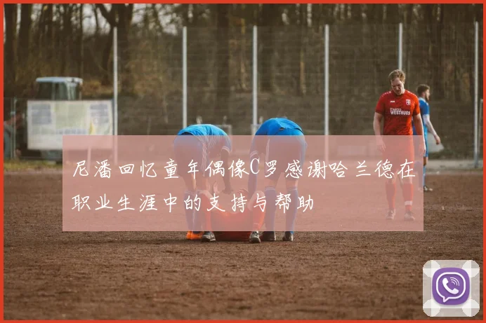 尼潘回忆童年偶像C罗感谢哈兰德在职业生涯中的支持与帮助