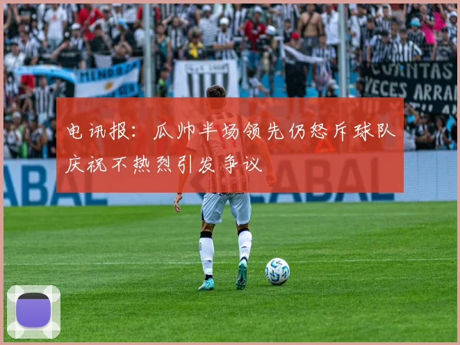 电讯报：瓜帅半场领先仍怒斥球队庆祝不热烈引发争议